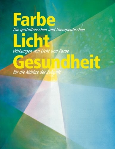 Farbe Licht Gesundheit: Die gestalterischen und therapeutischen Wirkungen von Licht und Farbe für die Märkte der Zukunft