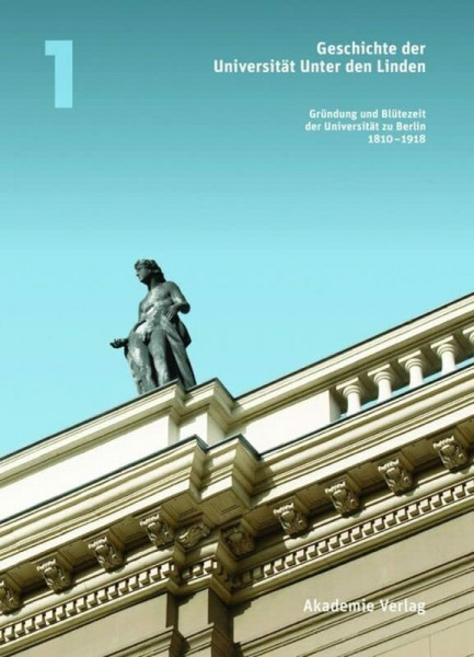 Geschichte der Universität Unter den Linden: Band 1: Gründung und Blütezeit der Universität zu Berlin 1810 – 1918 (Geschichte der Universität Unter den Linden 1810-2010, Band 1)