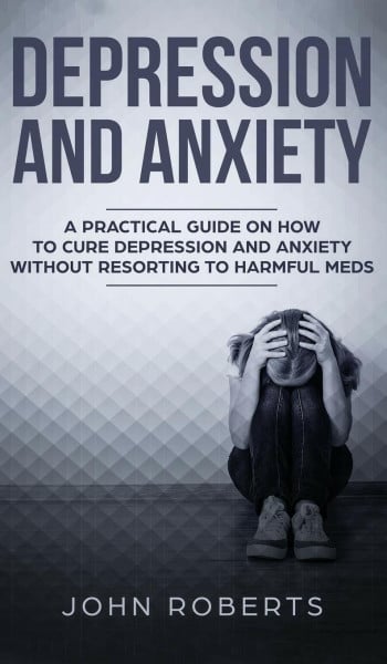 Depression and Anxiety: A Practical Guide on How to Cure Depression and Anxiety Without Resorting to Harmful Meds