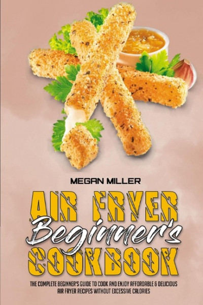 Air Fryer Beginner's Cookbook: The Complete Beginner's Guide to Cook and Enjoy Affordable & Delicious Air Fryer Recipes Without Excessive Calories