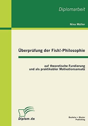 Überprüfung der Fish!-Philosophie auf theoretische Fundierung und als praktikabler Motivationsansatz: auf theoretische Fundierung und als praktikabler Motivationsansatz. Dipl.-Arb.