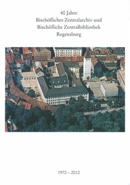 40 Jahre Bischöfliches Zentralarchiv und Bischöfliche Zentralbibliothek Regensburg 1972 - 2012 (Ausstellungskataloge / Bischöfliches Zentralarchiv und ... Zentralbibliothek Regensburg, Band 32)