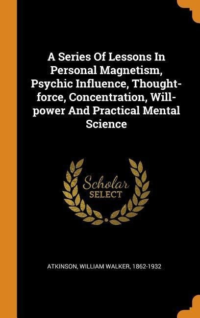 A Series of Lessons in Personal Magnetism, Psychic Influence, Thought-Force, Concentration, Wi...