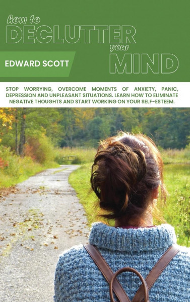 How to Declutter your Mind: Stop Worrying, Overcome Moments of Anxiety, Panic, Depression and Unpleasant Situarions. Learn How to Eliminate Negati