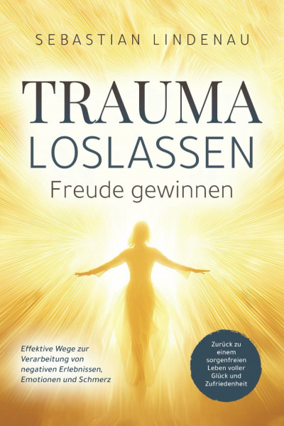 Trauma loslassen, Freude gewinnen: Effektive Wege zur Verarbeitung von negativen Erlebnissen, Emotionen und Schmerz. Zurück zu einem sorgenfreien Leben voller Glück und Zufriedenheit