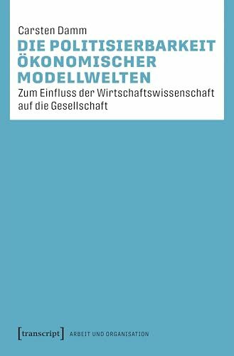 Die Politisierbarkeit ökonomischer Modellwelten: Zum Einfluss der Wirtschaftswissenschaft auf die Gesellschaft (Arbeit und Organisation)