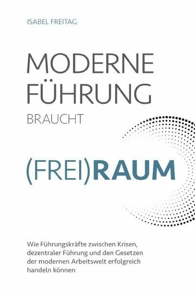 Moderne Führung braucht Frei(Raum) – Wie Führungskräfte zwischen Krisen, dezentraler Führung und den Gesetzen der modernen Arbeitswelt erfolgreich handeln können