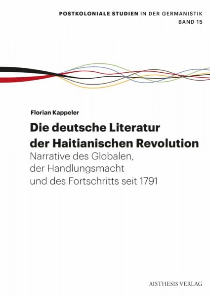 Die deutsche Literatur der Haitianischen Revolution: Narrative des Globalen, der Handlungsmacht und des Fortschritts seit 1791 (Postkoloniale Studien in der Germanistik)