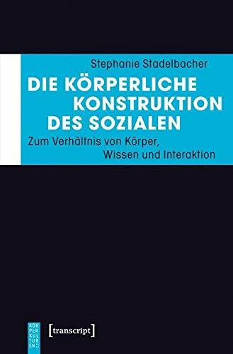 Die körperliche Konstruktion des Sozialen: Zum Verhältnis von Körper, Wissen und Interaktion (KörperKulturen)