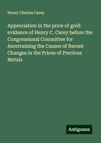 Appreciation in the price of gold: evidence of Henry C. Carey before the Congressional Committee for Ascertaining the Causes of Recent Changes in the Prices of Precious Metals