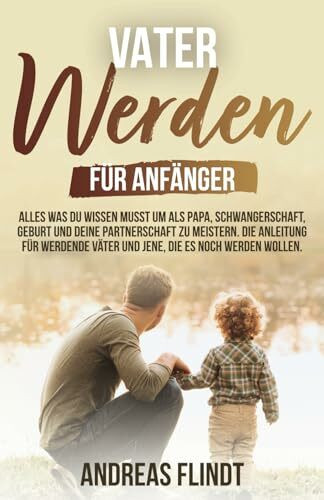 Vater werden für Anfänger! - Alles was du wissen musst um als Papa, Schwangerschaft, Geburt und deine Partnerschaft zu meistern. Die Anleitung für werdende Väter und jene, die es noch werden wollen