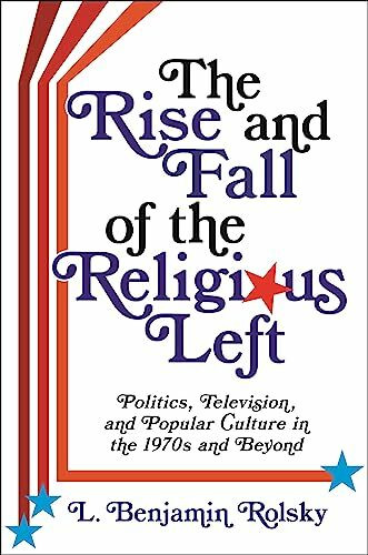 The Rise and Fall of the Religious Left: Politics, Television, and Popular Culture in the 1970s and Beyond (Columbia Series on Religion and Politics)