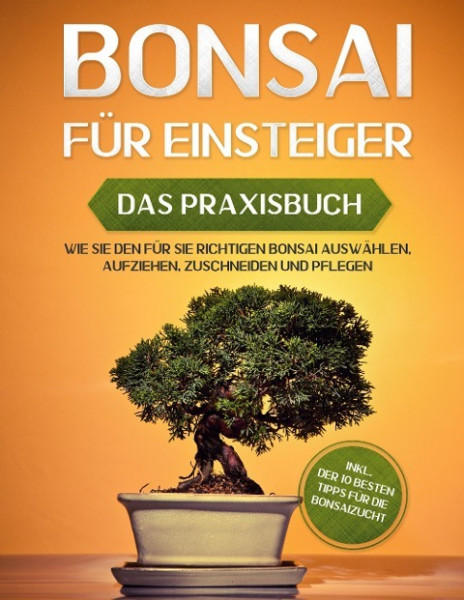 Bonsai für Einsteiger - Das Praxisbuch: Wie Sie den für Sie richtigen Bonsai auswählen, aufziehen, zuschneiden und pflegen - inkl. der 10 besten Tipps für die Bonsaizucht