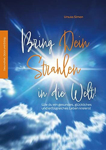 Bring Dein Strahlen in die Welt!: Wie du ein gesundes, glückliches und erfolgreiches Leben kreierst