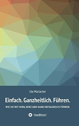 Einfach. Ganzheitlich. Führen.: Wie Sie mit Hirn, Herz und Hand erfolgreich führen.