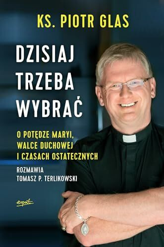 Dzisiaj trzeba wybrac: O potędze Maryi, walce duchowej i czasach ostatecznych