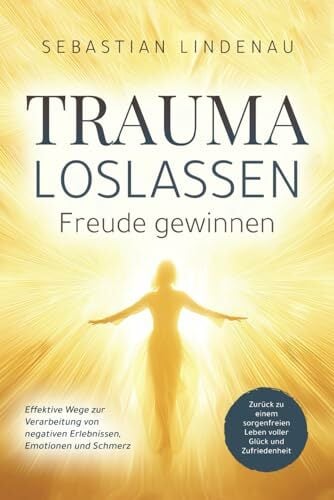 Trauma loslassen, Freude gewinnen: Effektive Wege zur Verarbeitung von negativen Erlebnissen, Emotionen und Schmerz. Zurück zu einem sorgenfreien Leben... Trauma loslassen, Freude gewinnen: Effektive Wege zur Verarbeitung von negativen Erlebnissen, Emotionen und Schmerz. Zurück zu einem sorgenfreien Leben voller Glück und Zufriedenheit