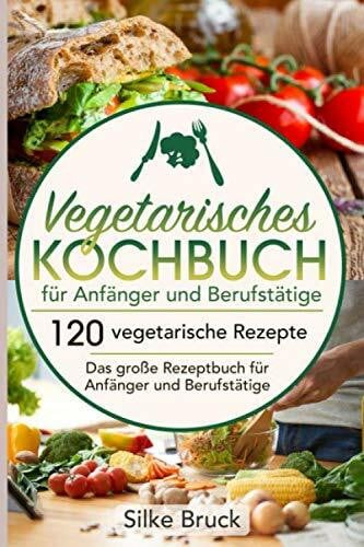 Vegetarisches Kochbuch für Anfänger und Berufstätige: 120 vegetarische Rezepte Das große Rezeptbuch für Anfänger und Berufstätige