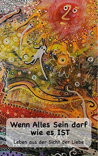Wenn Alles Sein darf wie es IST...: Leben aus der Sicht der Liebe