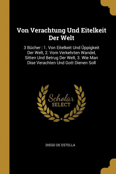 Von Verachtung Und Eitelkeit Der Welt: 3 Bücher: 1. Von Eitelkeit Und Üppigkeit Der Welt, 2. Vom Verkehrten Wandel, Sitten Und Betrug Der Welt, 3. Wie Man Dise Verachten Und Gott Dienen Soll