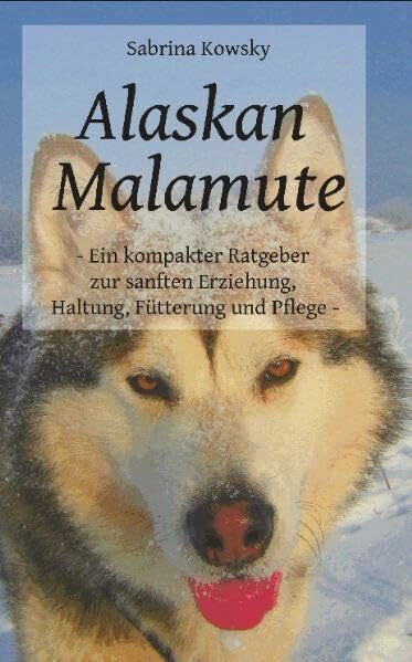 Alaskan Malamute - Ein kompakter Ratgeber zur sanften Erziehung, Haltung Fütterung und Pflege