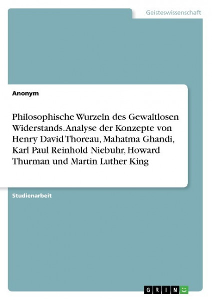 Philosophische Wurzeln des Gewaltlosen Widerstands. Analyse der Konzepte von Henry David Thoreau, Mahatma Ghandi, Karl Paul Reinhold Niebuhr, Howard Thurman und Martin Luther King