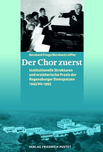 Der Chor zuerst: Institutionelle Strukturen und erzieherische Praxis der Regensburger Domspatzen 1945 bis 1995