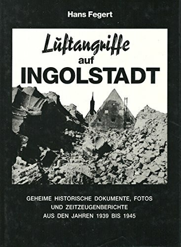 Luftangriffe auf Ingolstadt: Geheime historische Dokumente, Fotos und Zeitzeugenberichte aus den Jahren 1939 bis 1945 (German Edition)