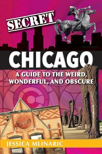 Secret Chicago: A Guide to the Weird, Wonderful, and Obscure Secret Chicago: A Guide to the Weird, Wonderful, and Obscure
