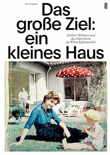 Das große Ziel: ein kleines Haus: Schöner Wohnen und das Eigenheim im Wirtschaftswunder