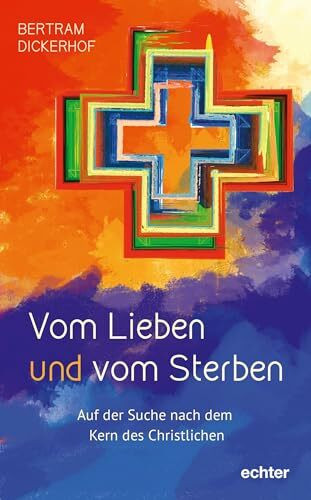 Vom Lieben und vom Sterben: Auf der Suche nach dem Kern des Christlichen