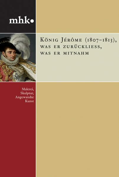König Jérôme (1807–1813), was er zurückließ, was er mitnahm: Malerei, Skulptur, Angewandte Kunst (mhk - museumslandschaft hessen kassel: Monografische Reihe)