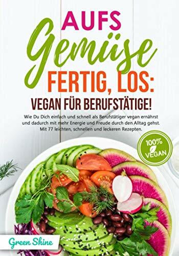 Aufs Gemüse, fertig, los: Vegan für Berufstätige!: Wie Du Dich einfach und schnell als Berufstätiger vegan ernährst und dadurch mit mehr Energie und Freude durch den Alltag gehst. Mit 77 Rezepten!