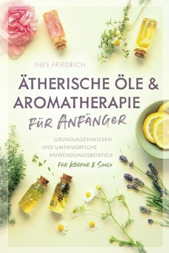 Ätherische Öle & Aromatherapie für Anfänger: Grundlagenwissen und umfangreiche Anwendungsbeispiele für Körper & Seele