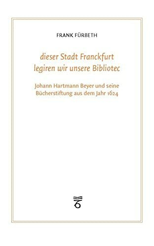 "dieser Stadt Franckfurt legiren wir unsere Bibliotec": Johann Hartmann Beyer und seine Bücherstiftung aus dem Jahr 1624 (Frankfurter Bibliotheksschriften)