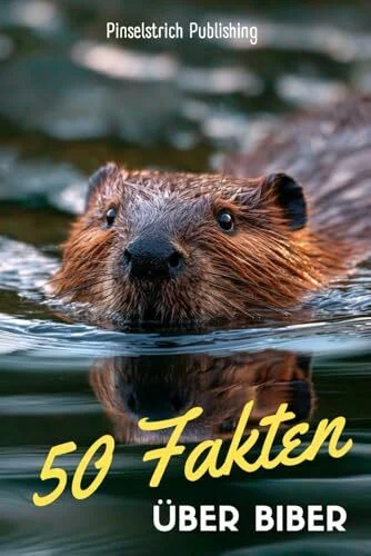 50 Fakten über Biber: Ein liebevoller Streifzug durch die Welt der kleinen Baumeister – Wissen, Staunen und Schmunzeln für Groß und Klein!