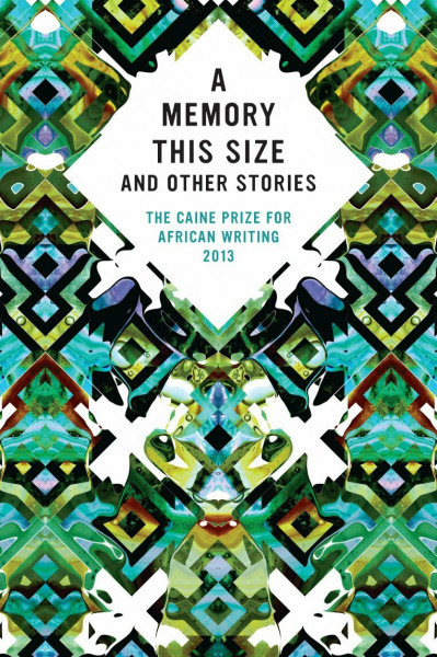 The Caine Prize for African Writing 2013: A Memory This Size and Other Stories
