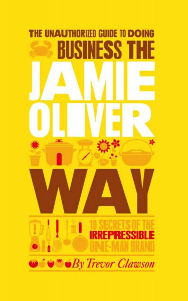 The Unauthorized Guide to Doing Business the Jamie Oliver Way: 10 Secrets of the Irrepressible One-Man Brand