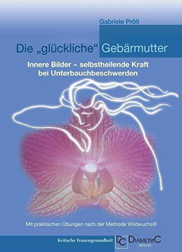 Die "glückliche" Gebärmutter: Innere Bilder – selbstheilende Kraft bei Unterbauchbeschwerden: Mit praktischen Übungen nach der Methode Wildwuchs®