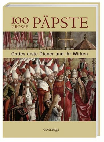 100 grosse Päpste: Gottes erste Diener und ihr Wirken