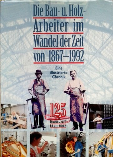 Die Bau- und Holzarbeiter im Wandel der Zeit 1867-1992. 125 Jahre Gewerkschaft Bau - Holz