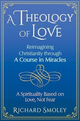 A Theology of Love: Reimagining Christianity through A Course in Miracles A Theology of Love: Reimagining Christianity through A Course in Miracles