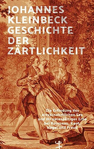 Geschichte der Zärtlichkeit: Die Erfindung des einvernehmlichen Sex und ihr zwiespältiges Erbe bei Rousseau, Kant, Hegel und Freud