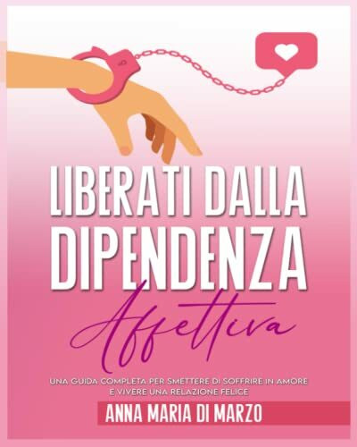 Liberati dalla Dipendenza Affettiva: Una Guida Completa per Smettere di Soffrire In Amore e Vivere Una Relazione Felice