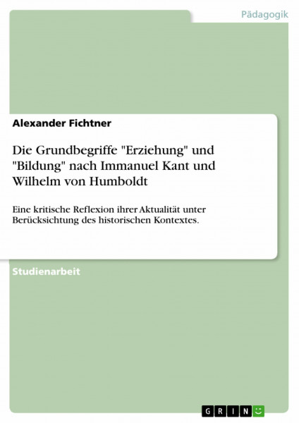 Die Grundbegriffe "Erziehung" und "Bildung" nach Immanuel Kant und Wilhelm von Humboldt: Eine kritische Reflexion ihrer Aktualität unter Berücksichtung des historischen Kontextes.