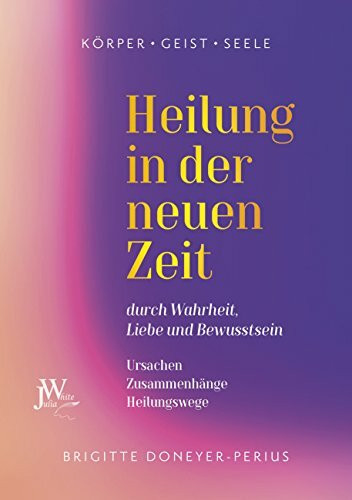 Heilung in der neuen Zeit: durch Wahrheit, Liebe und Bewusstsein Ursachen - Zusammenhänge - Heilungswege