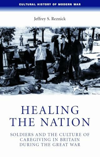 Healing the nation: Soldiers and the culture of caregiving in Britain during the Great War (Cultural History of Modern War)