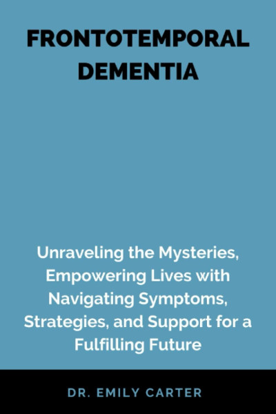 FRONTOTEMPORAL DEMENTIA: Frontotemporal Dementia: Unraveling the Mysteries, Empowering Lives with Navigating Symptoms, Strategies, and Support for a Fulfilling Future