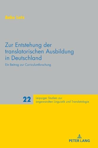 Zur Entstehung der translatorischen Ausbildung in Deutschland: Ein Beitrag zur Curriculumforschung (Leipziger Studien zur angewandten Linguistik und Translatologie, Band 22)