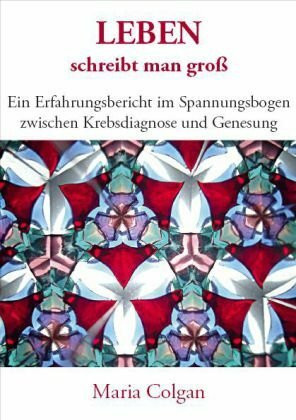 Leben schreibt man groß: Ein Erfahrungsbericht im Spannungsbogen zwischen Krebsdiagnose und Genesung